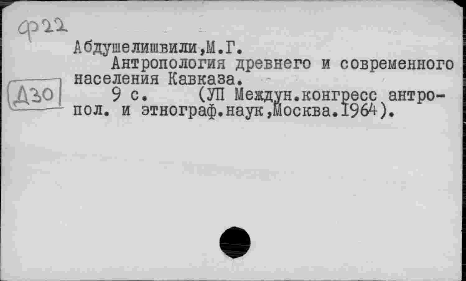 ﻿

Абдушелишбили,M.Г.
Антропология древнего и современного населения Кавказа.
9 с. СУП Междун.конгресс антро-пол. и этнограф.наук,Москва.1964).